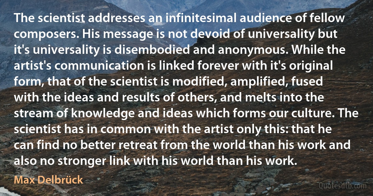 The scientist addresses an infinitesimal audience of fellow composers. His message is not devoid of universality but it's universality is disembodied and anonymous. While the artist's communication is linked forever with it's original form, that of the scientist is modified, amplified, fused with the ideas and results of others, and melts into the stream of knowledge and ideas which forms our culture. The scientist has in common with the artist only this: that he can find no better retreat from the world than his work and also no stronger link with his world than his work. (Max Delbrück)