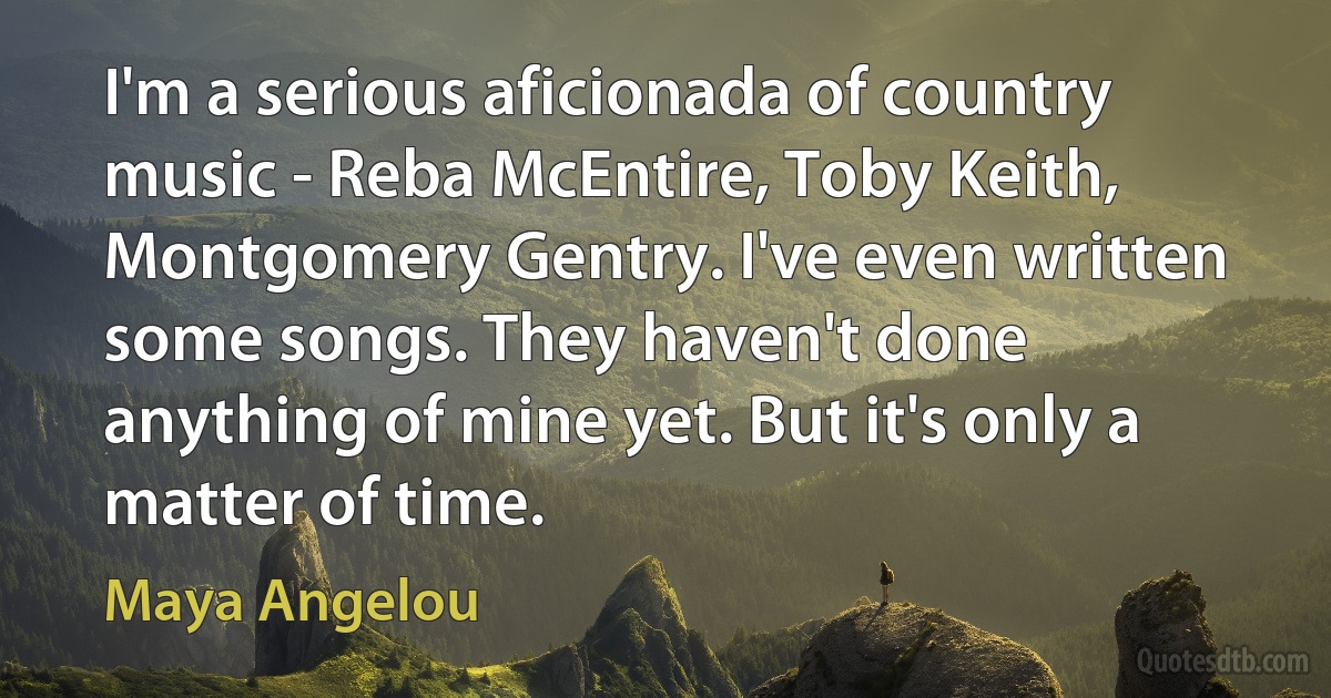 I'm a serious aficionada of country music - Reba McEntire, Toby Keith, Montgomery Gentry. I've even written some songs. They haven't done anything of mine yet. But it's only a matter of time. (Maya Angelou)