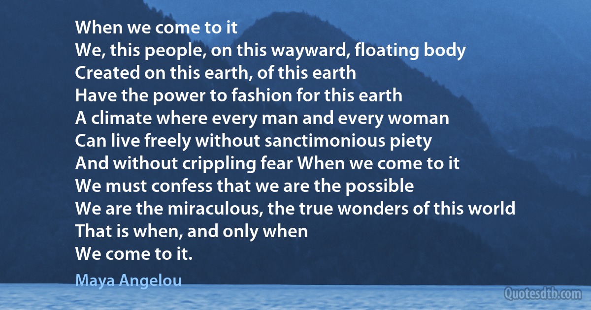 When we come to it
We, this people, on this wayward, floating body
Created on this earth, of this earth
Have the power to fashion for this earth
A climate where every man and every woman
Can live freely without sanctimonious piety
And without crippling fear When we come to it
We must confess that we are the possible
We are the miraculous, the true wonders of this world
That is when, and only when
We come to it. (Maya Angelou)