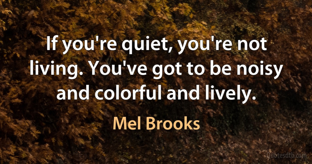 If you're quiet, you're not living. You've got to be noisy and colorful and lively. (Mel Brooks)