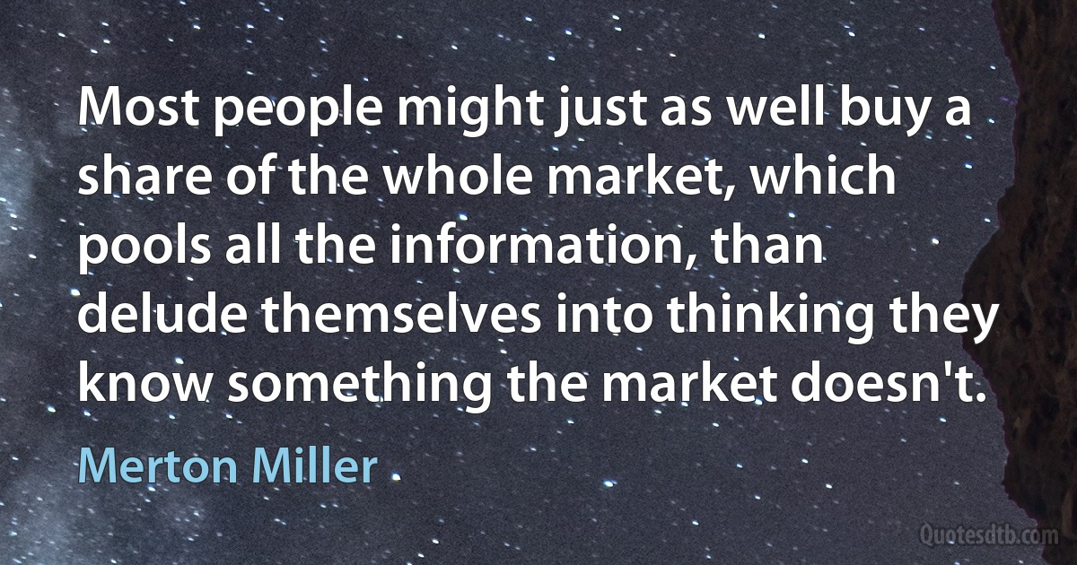 Most people might just as well buy a share of the whole market, which pools all the information, than delude themselves into thinking they know something the market doesn't. (Merton Miller)