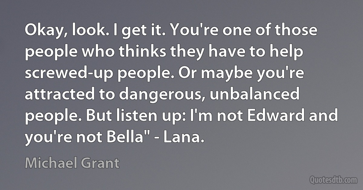 Okay, look. I get it. You're one of those people who thinks they have to help screwed-up people. Or maybe you're attracted to dangerous, unbalanced people. But listen up: I'm not Edward and you're not Bella" - Lana. (Michael Grant)