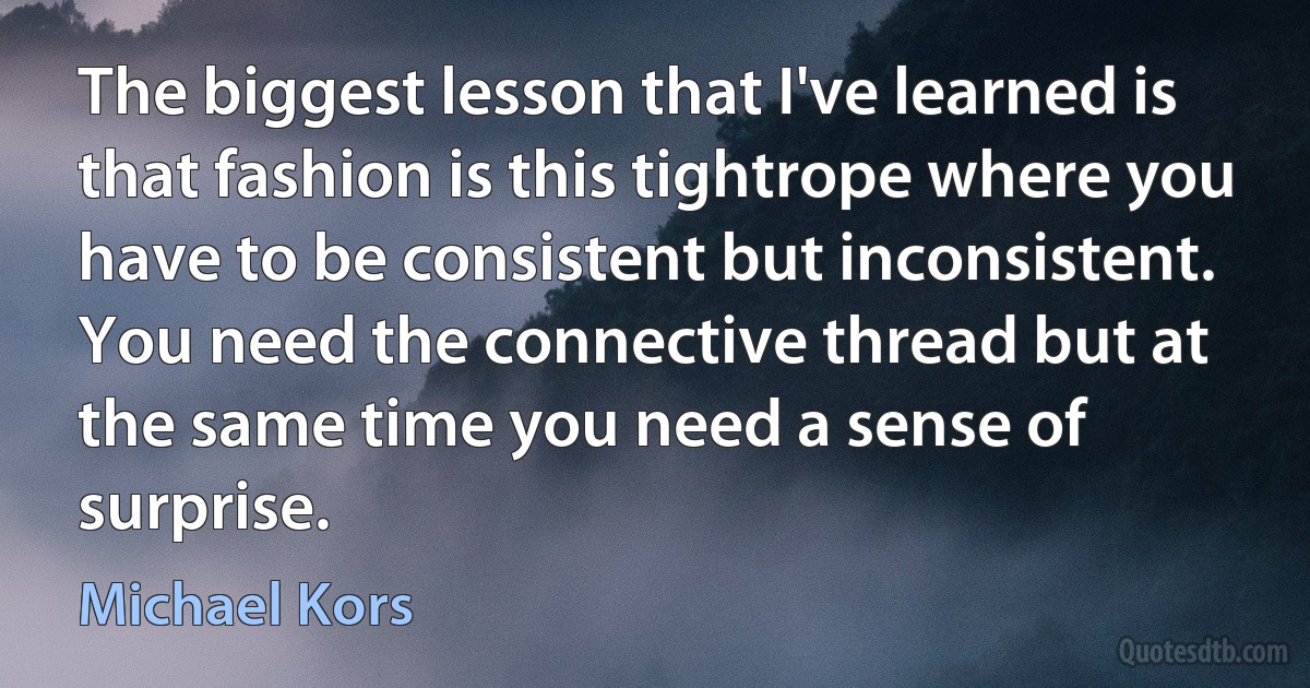 The biggest lesson that I've learned is that fashion is this tightrope where you have to be consistent but inconsistent. You need the connective thread but at the same time you need a sense of surprise. (Michael Kors)