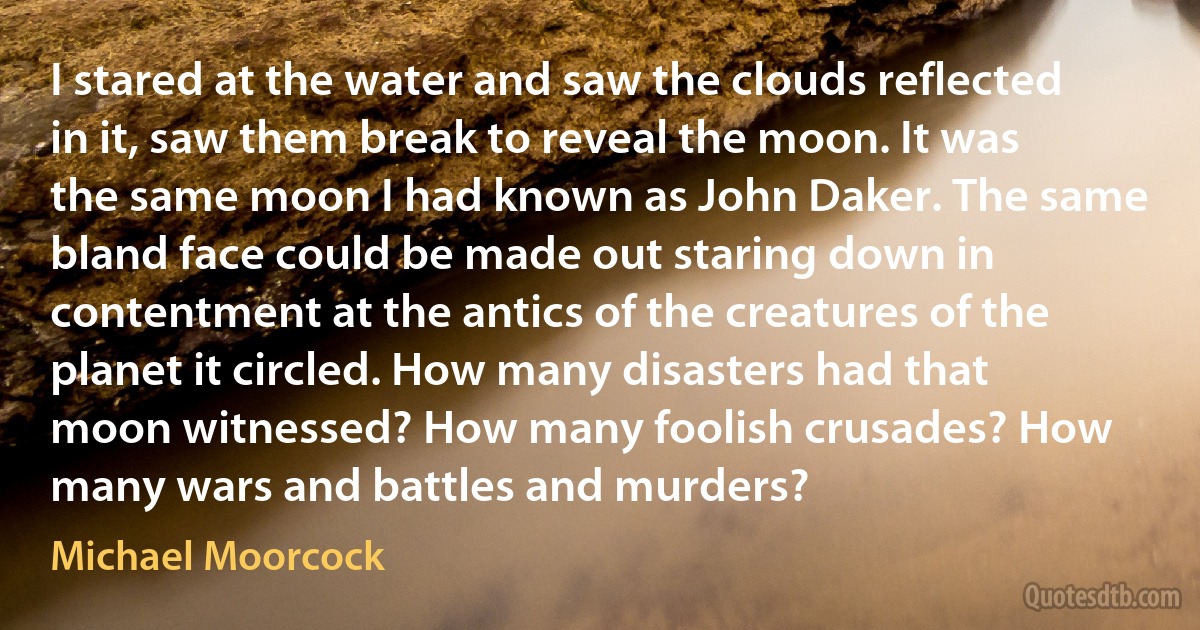 I stared at the water and saw the clouds reflected in it, saw them break to reveal the moon. It was the same moon I had known as John Daker. The same bland face could be made out staring down in contentment at the antics of the creatures of the planet it circled. How many disasters had that moon witnessed? How many foolish crusades? How many wars and battles and murders? (Michael Moorcock)