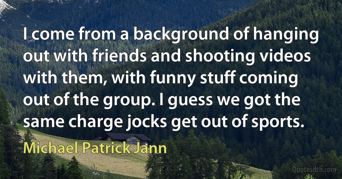 I come from a background of hanging out with friends and shooting videos with them, with funny stuff coming out of the group. I guess we got the same charge jocks get out of sports. (Michael Patrick Jann)