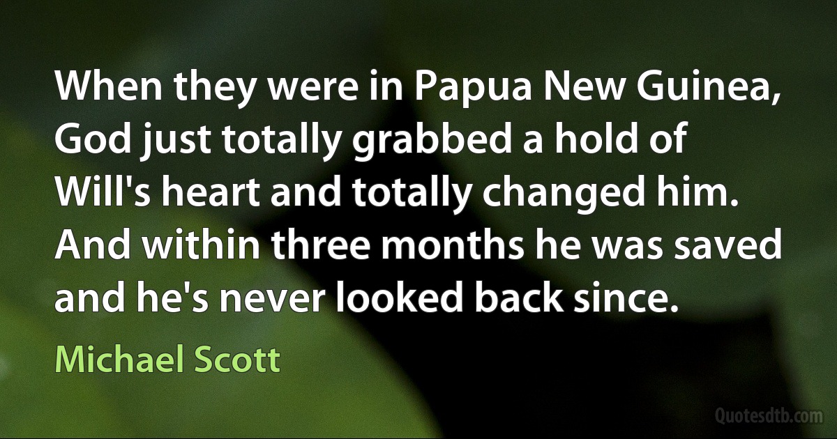 When they were in Papua New Guinea, God just totally grabbed a hold of Will's heart and totally changed him. And within three months he was saved and he's never looked back since. (Michael Scott)