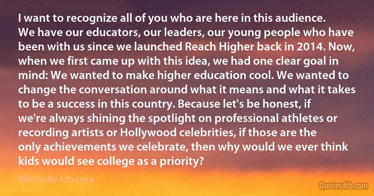 I want to recognize all of you who are here in this audience. We have our educators, our leaders, our young people who have been with us since we launched Reach Higher back in 2014. Now, when we first came up with this idea, we had one clear goal in mind: We wanted to make higher education cool. We wanted to change the conversation around what it means and what it takes to be a success in this country. Because let's be honest, if we're always shining the spotlight on professional athletes or recording artists or Hollywood celebrities, if those are the only achievements we celebrate, then why would we ever think kids would see college as a priority? (Michelle Obama)