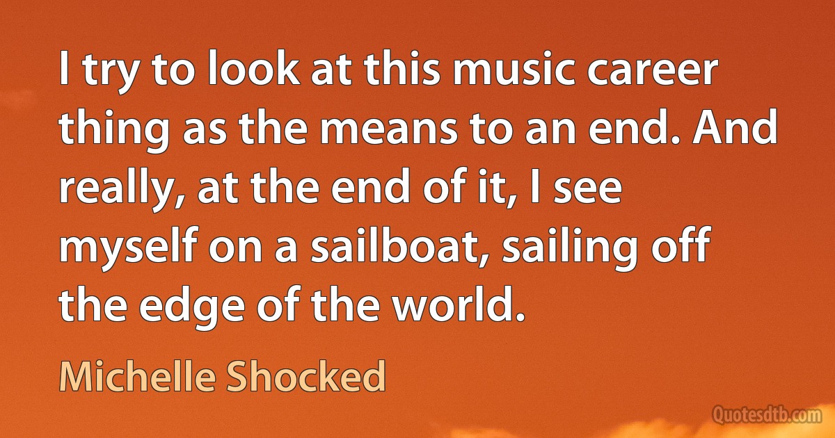 I try to look at this music career thing as the means to an end. And really, at the end of it, I see myself on a sailboat, sailing off the edge of the world. (Michelle Shocked)