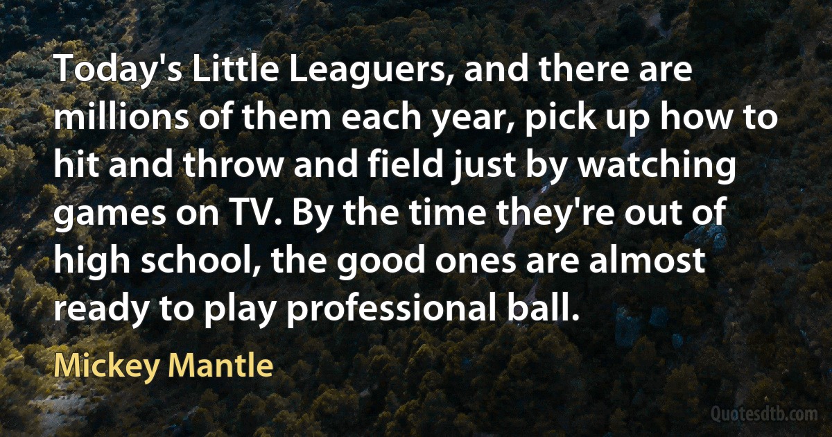 Today's Little Leaguers, and there are millions of them each year, pick up how to hit and throw and field just by watching games on TV. By the time they're out of high school, the good ones are almost ready to play professional ball. (Mickey Mantle)