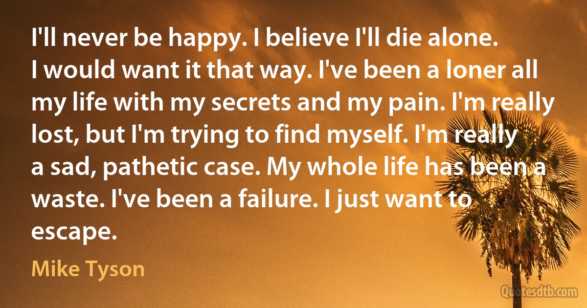 I'll never be happy. I believe I'll die alone. I would want it that way. I've been a loner all my life with my secrets and my pain. I'm really lost, but I'm trying to find myself. I'm really a sad, pathetic case. My whole life has been a waste. I've been a failure. I just want to escape. (Mike Tyson)