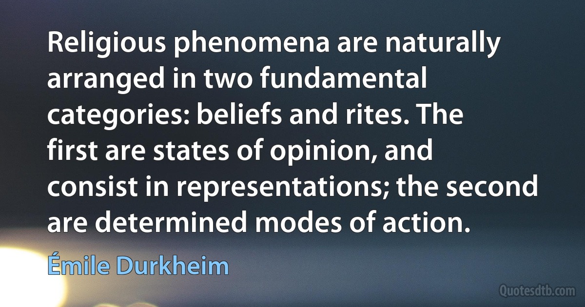 Religious phenomena are naturally arranged in two fundamental categories: beliefs and rites. The first are states of opinion, and consist in representations; the second are determined modes of action. (Émile Durkheim)