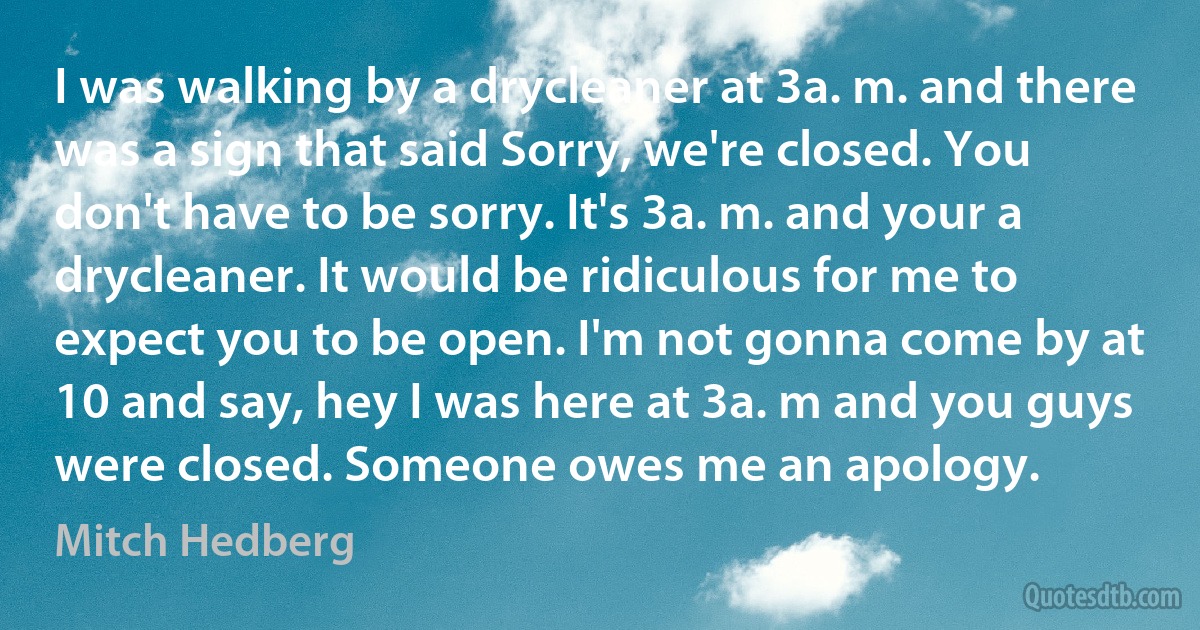 I was walking by a drycleaner at 3a. m. and there was a sign that said Sorry, we're closed. You don't have to be sorry. It's 3a. m. and your a drycleaner. It would be ridiculous for me to expect you to be open. I'm not gonna come by at 10 and say, hey I was here at 3a. m and you guys were closed. Someone owes me an apology. (Mitch Hedberg)