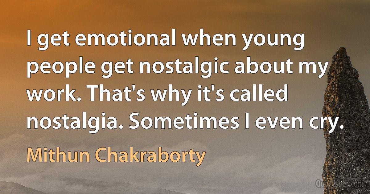 I get emotional when young people get nostalgic about my work. That's why it's called nostalgia. Sometimes I even cry. (Mithun Chakraborty)