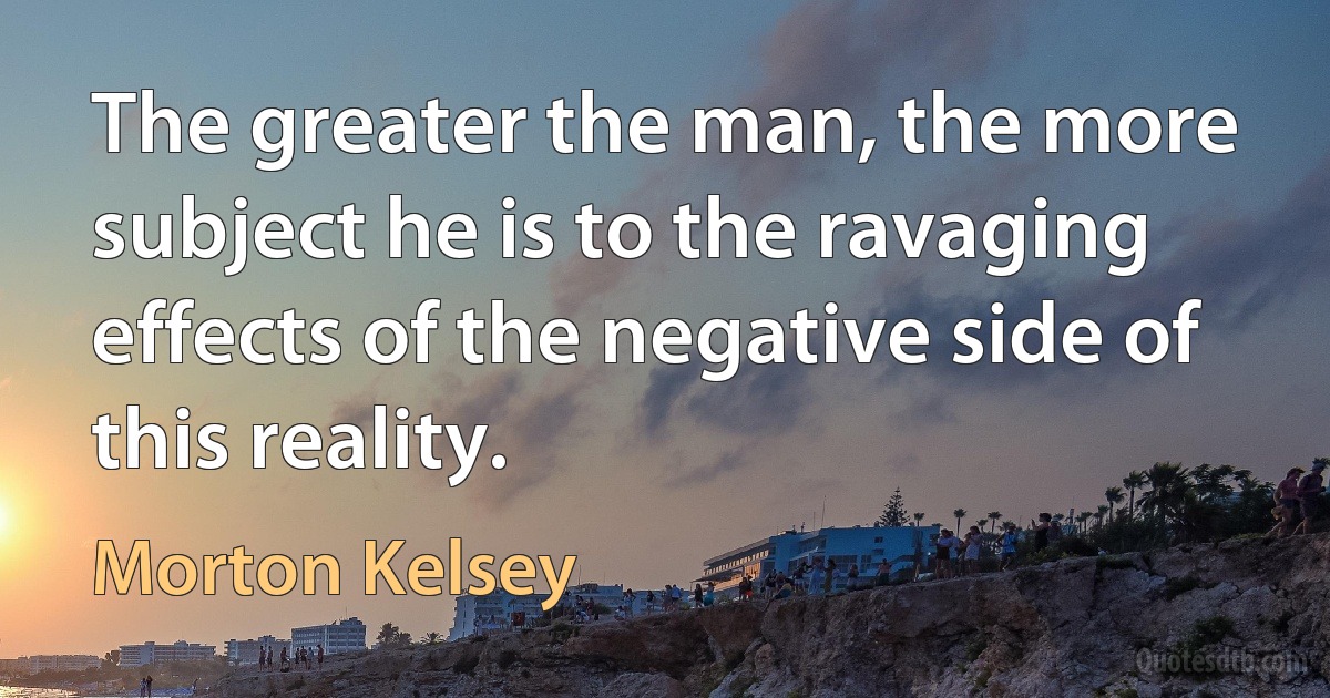 The greater the man, the more subject he is to the ravaging effects of the negative side of this reality. (Morton Kelsey)