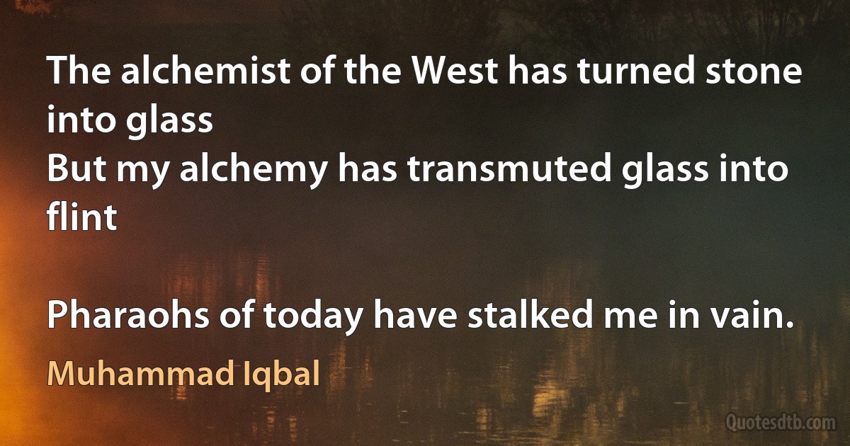 The alchemist of the West has turned stone into glass
But my alchemy has transmuted glass into flint

Pharaohs of today have stalked me in vain. (Muhammad Iqbal)