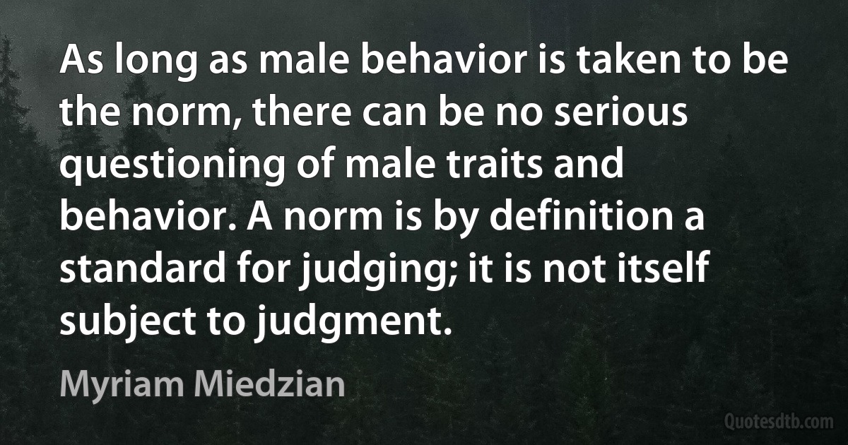 As long as male behavior is taken to be the norm, there can be no serious questioning of male traits and behavior. A norm is by definition a standard for judging; it is not itself subject to judgment. (Myriam Miedzian)