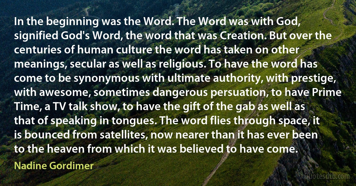 In the beginning was the Word. The Word was with God, signified God's Word, the word that was Creation. But over the centuries of human culture the word has taken on other meanings, secular as well as religious. To have the word has come to be synonymous with ultimate authority, with prestige, with awesome, sometimes dangerous persuation, to have Prime Time, a TV talk show, to have the gift of the gab as well as that of speaking in tongues. The word flies through space, it is bounced from satellites, now nearer than it has ever been to the heaven from which it was believed to have come. (Nadine Gordimer)