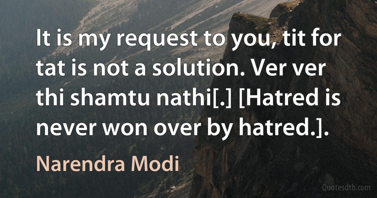 It is my request to you, tit for tat is not a solution. Ver ver thi shamtu nathi[.] [Hatred is never won over by hatred.]. (Narendra Modi)