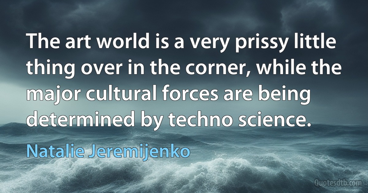 The art world is a very prissy little thing over in the corner, while the major cultural forces are being determined by techno science. (Natalie Jeremijenko)