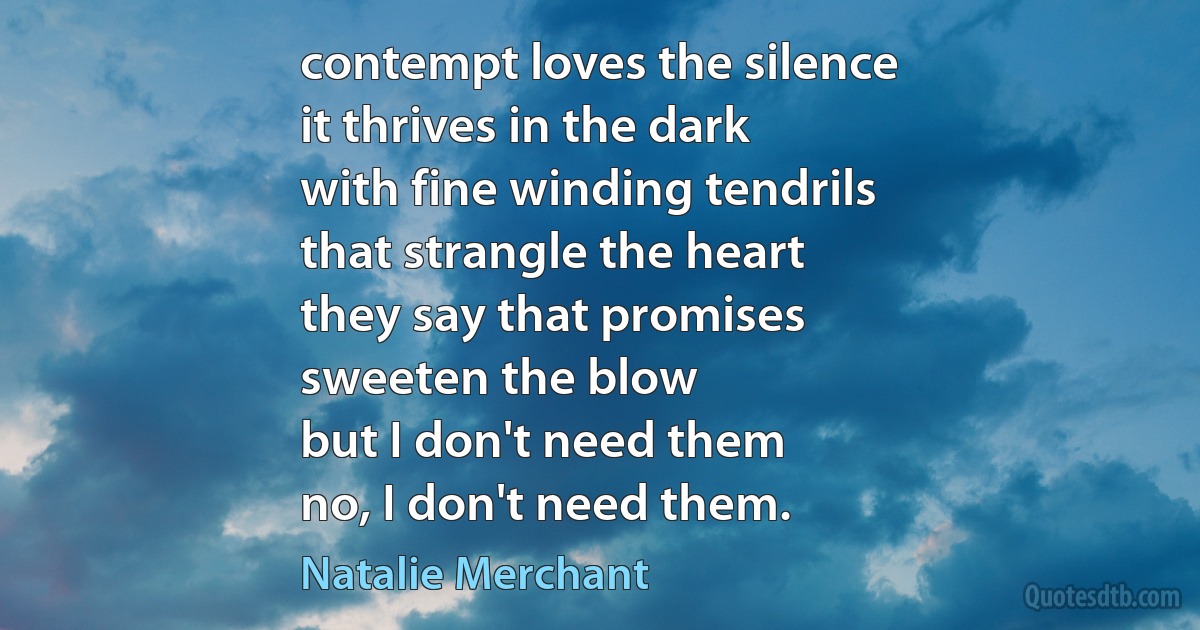 contempt loves the silence
it thrives in the dark
with fine winding tendrils
that strangle the heart
they say that promises
sweeten the blow
but I don't need them
no, I don't need them. (Natalie Merchant)