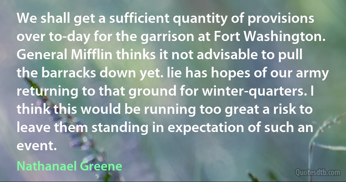 We shall get a sufficient quantity of provisions over to-day for the garrison at Fort Washington. General Mifflin thinks it not advisable to pull the barracks down yet. lie has hopes of our army returning to that ground for winter-quarters. I think this would be running too great a risk to leave them standing in expectation of such an event. (Nathanael Greene)