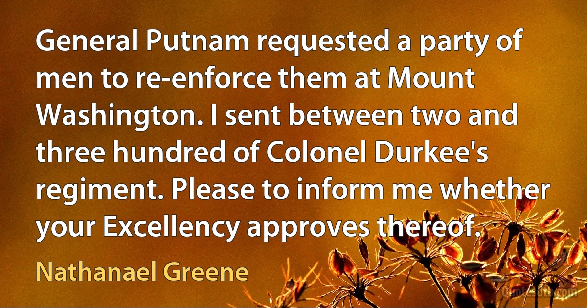 General Putnam requested a party of men to re-enforce them at Mount Washington. I sent between two and three hundred of Colonel Durkee's regiment. Please to inform me whether your Excellency approves thereof. (Nathanael Greene)