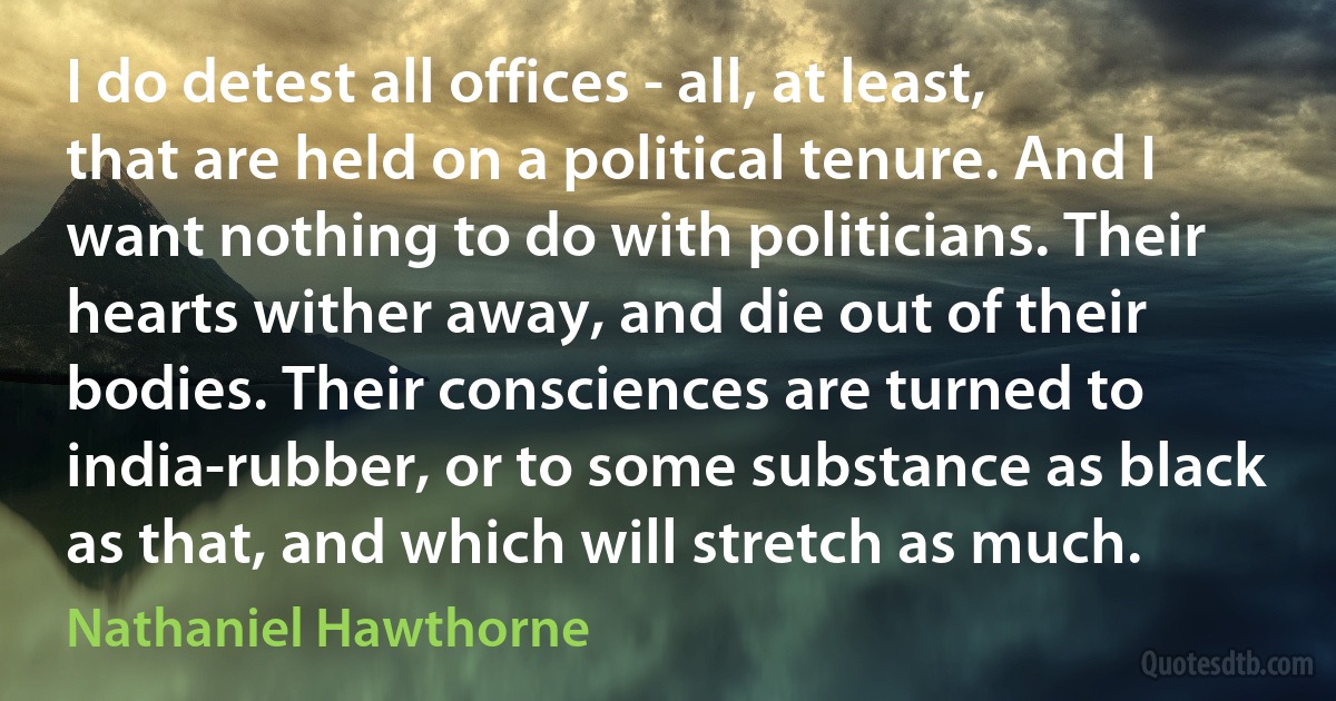 I do detest all offices - all, at least, that are held on a political tenure. And I want nothing to do with politicians. Their hearts wither away, and die out of their bodies. Their consciences are turned to india-rubber, or to some substance as black as that, and which will stretch as much. (Nathaniel Hawthorne)