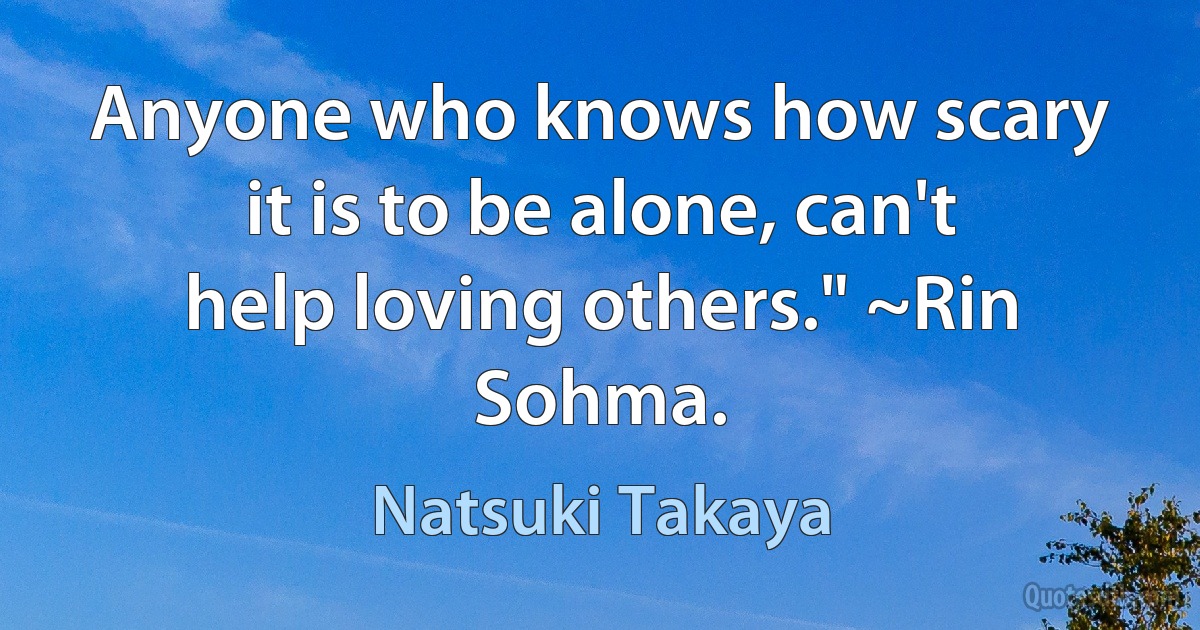 Anyone who knows how scary it is to be alone, can't help loving others." ~Rin Sohma. (Natsuki Takaya)