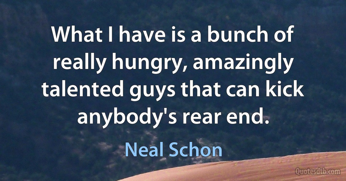 What I have is a bunch of really hungry, amazingly talented guys that can kick anybody's rear end. (Neal Schon)