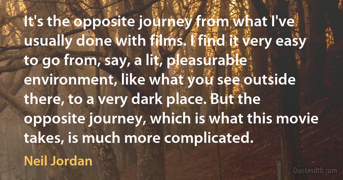 It's the opposite journey from what I've usually done with films. I find it very easy to go from, say, a lit, pleasurable environment, like what you see outside there, to a very dark place. But the opposite journey, which is what this movie takes, is much more complicated. (Neil Jordan)