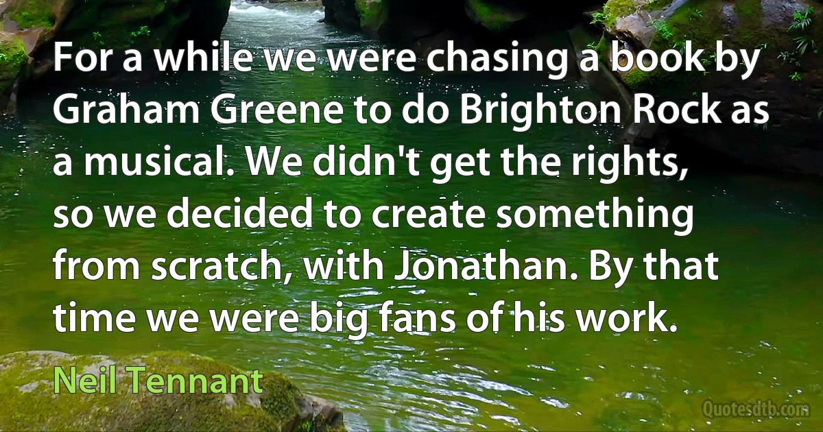 For a while we were chasing a book by Graham Greene to do Brighton Rock as a musical. We didn't get the rights, so we decided to create something from scratch, with Jonathan. By that time we were big fans of his work. (Neil Tennant)