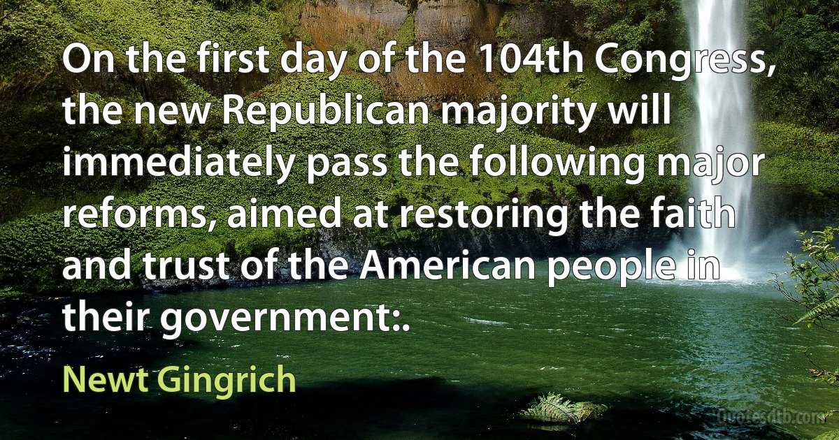 On the first day of the 104th Congress, the new Republican majority will immediately pass the following major reforms, aimed at restoring the faith and trust of the American people in their government:. (Newt Gingrich)