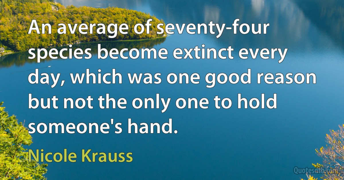 An average of seventy-four species become extinct every day, which was one good reason but not the only one to hold someone's hand. (Nicole Krauss)