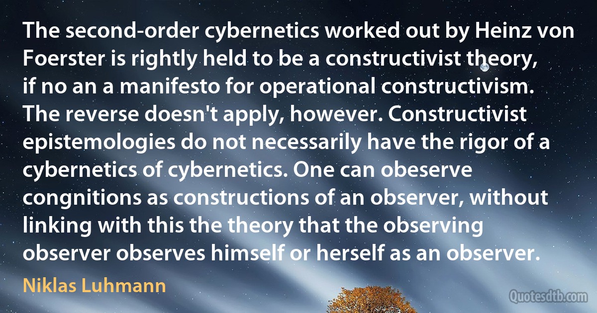 The second-order cybernetics worked out by Heinz von Foerster is rightly held to be a constructivist theory, if no an a manifesto for operational constructivism. The reverse doesn't apply, however. Constructivist epistemologies do not necessarily have the rigor of a cybernetics of cybernetics. One can obeserve congnitions as constructions of an observer, without linking with this the theory that the observing observer observes himself or herself as an observer. (Niklas Luhmann)