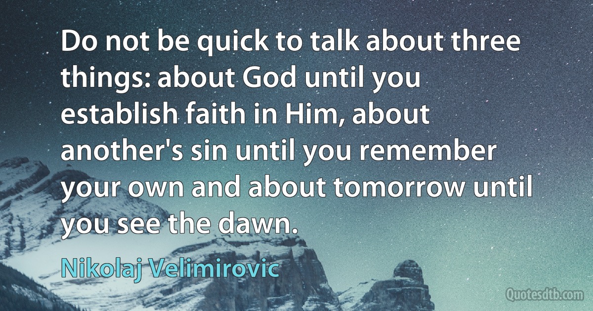 Do not be quick to talk about three things: about God until you establish faith in Him, about another's sin until you remember your own and about tomorrow until you see the dawn. (Nikolaj Velimirovic)