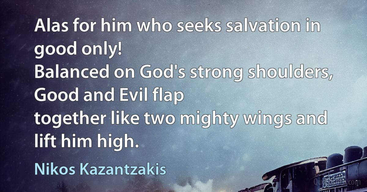 Alas for him who seeks salvation in good only!
Balanced on God's strong shoulders, Good and Evil flap
together like two mighty wings and lift him high. (Nikos Kazantzakis)