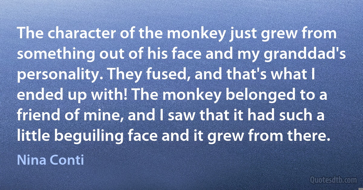 The character of the monkey just grew from something out of his face and my granddad's personality. They fused, and that's what I ended up with! The monkey belonged to a friend of mine, and I saw that it had such a little beguiling face and it grew from there. (Nina Conti)