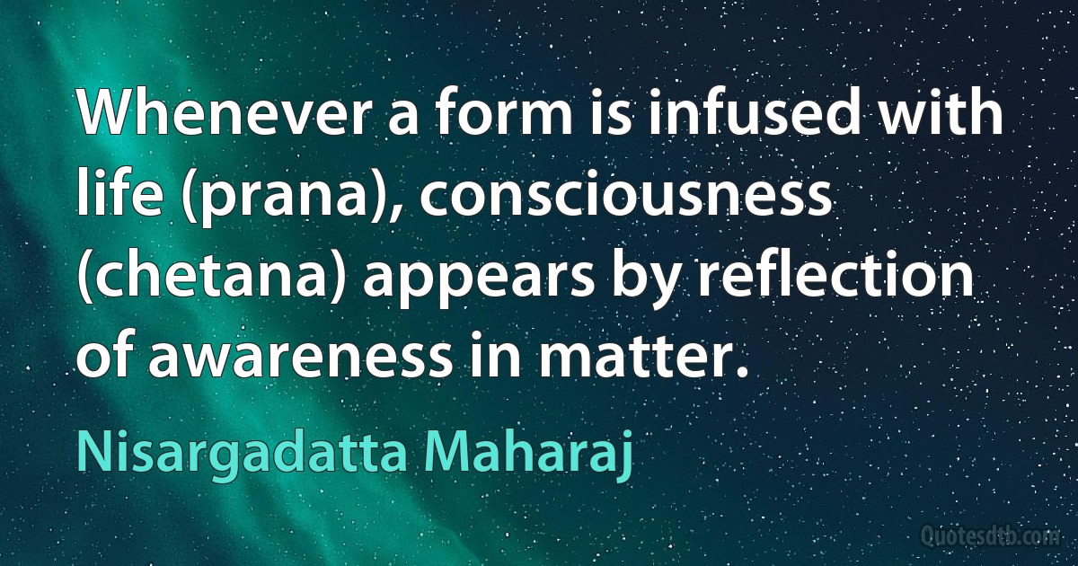 Whenever a form is infused with life (prana), consciousness (chetana) appears by reflection of awareness in matter. (Nisargadatta Maharaj)