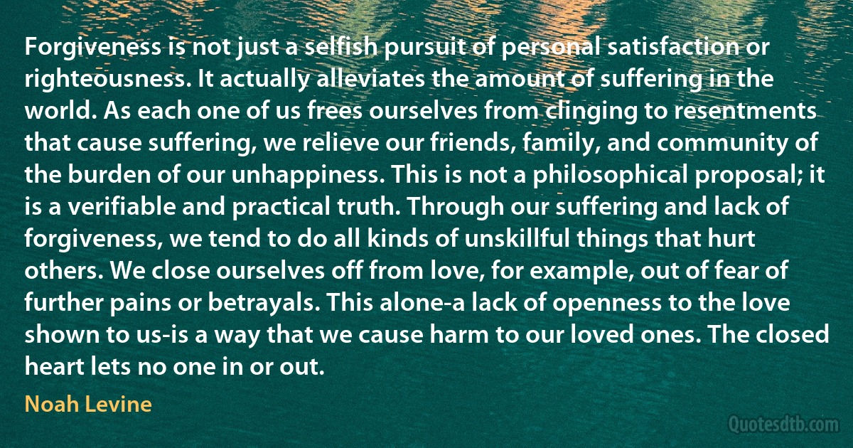 Forgiveness is not just a selfish pursuit of personal satisfaction or righteousness. It actually alleviates the amount of suffering in the world. As each one of us frees ourselves from clinging to resentments that cause suffering, we relieve our friends, family, and community of the burden of our unhappiness. This is not a philosophical proposal; it is a verifiable and practical truth. Through our suffering and lack of forgiveness, we tend to do all kinds of unskillful things that hurt others. We close ourselves off from love, for example, out of fear of further pains or betrayals. This alone-a lack of openness to the love shown to us-is a way that we cause harm to our loved ones. The closed heart lets no one in or out. (Noah Levine)