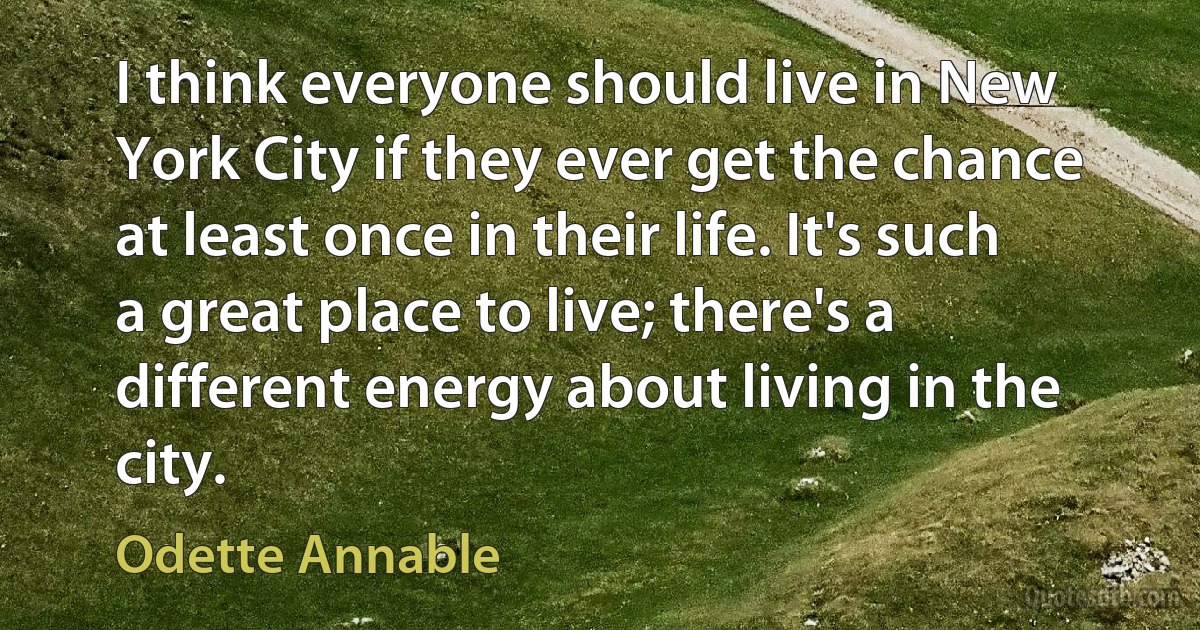 I think everyone should live in New York City if they ever get the chance at least once in their life. It's such a great place to live; there's a different energy about living in the city. (Odette Annable)