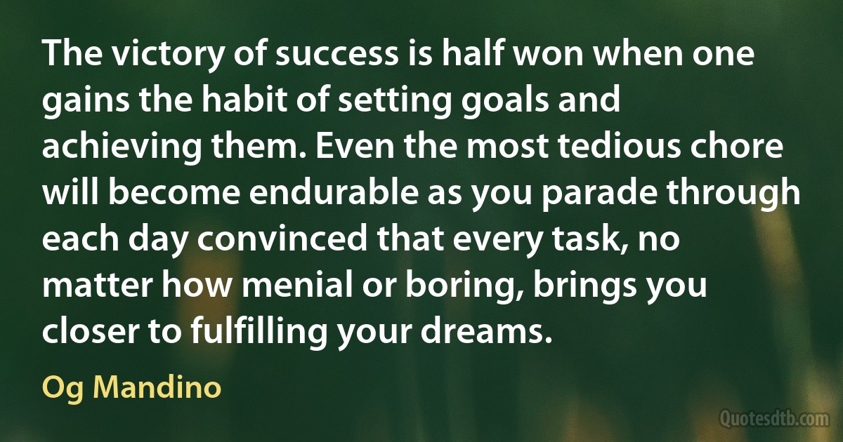 The victory of success is half won when one gains the habit of setting goals and achieving them. Even the most tedious chore will become endurable as you parade through each day convinced that every task, no matter how menial or boring, brings you closer to fulfilling your dreams. (Og Mandino)