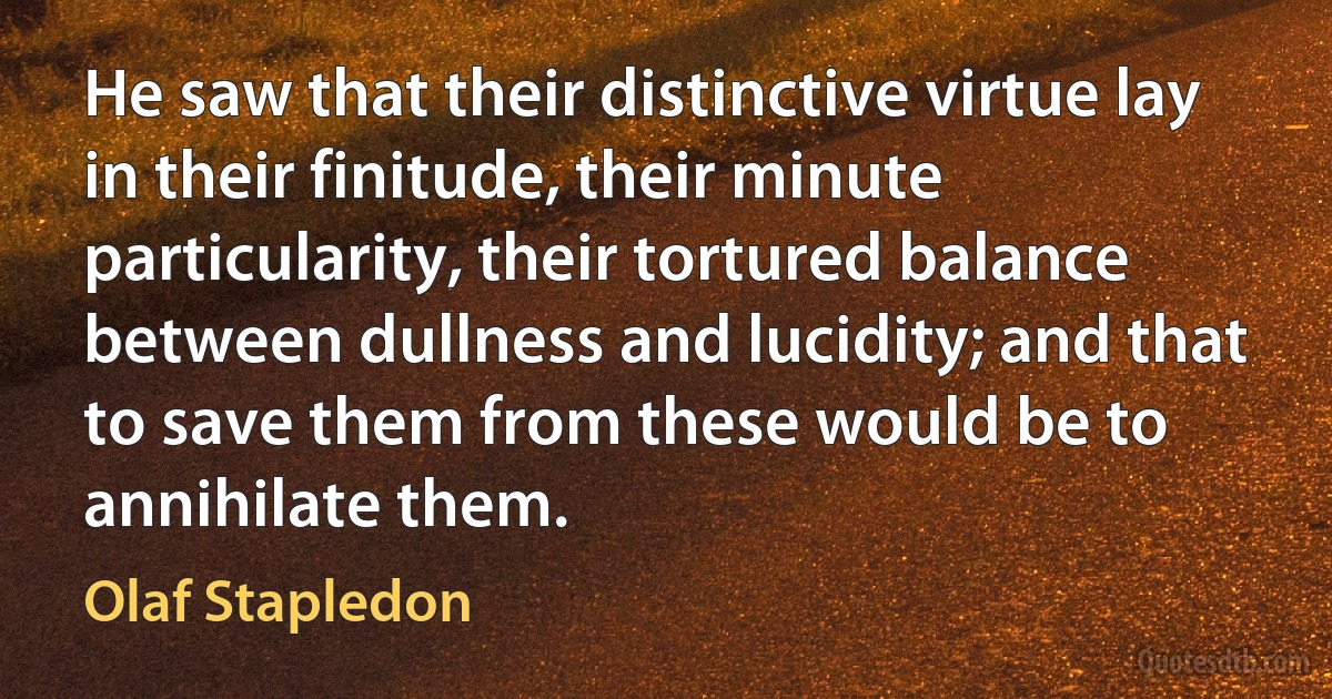 He saw that their distinctive virtue lay in their finitude, their minute particularity, their tortured balance between dullness and lucidity; and that to save them from these would be to annihilate them. (Olaf Stapledon)