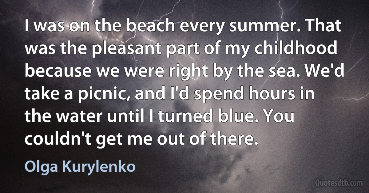 I was on the beach every summer. That was the pleasant part of my childhood because we were right by the sea. We'd take a picnic, and I'd spend hours in the water until I turned blue. You couldn't get me out of there. (Olga Kurylenko)