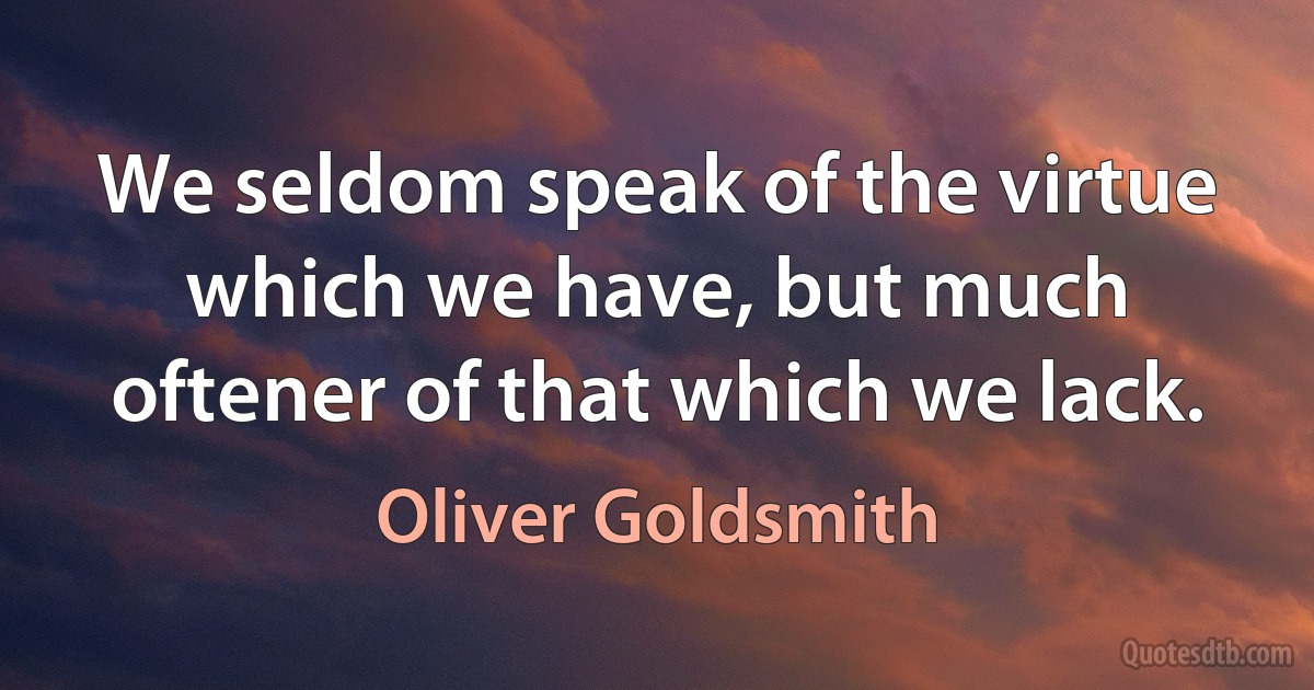 We seldom speak of the virtue which we have, but much oftener of that which we lack. (Oliver Goldsmith)