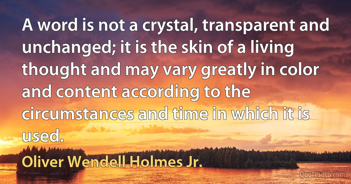 A word is not a crystal, transparent and unchanged; it is the skin of a living thought and may vary greatly in color and content according to the circumstances and time in which it is used. (Oliver Wendell Holmes Jr.)