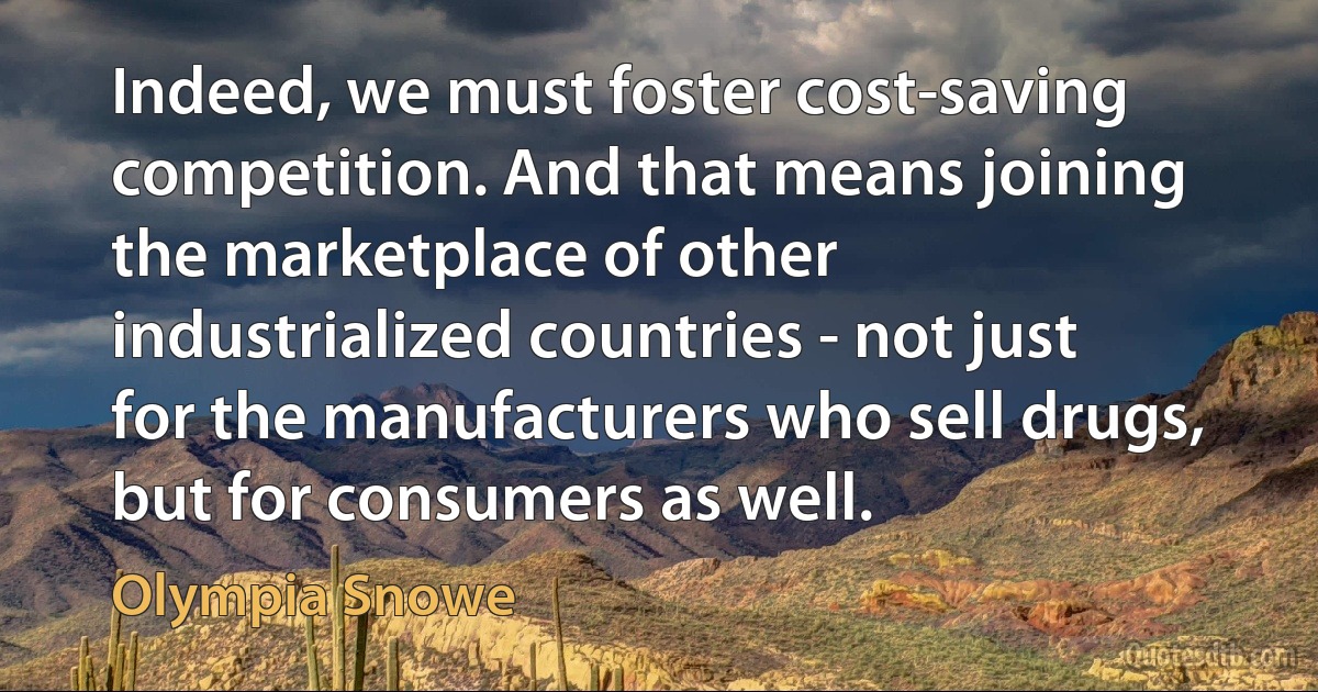 Indeed, we must foster cost-saving competition. And that means joining the marketplace of other industrialized countries - not just for the manufacturers who sell drugs, but for consumers as well. (Olympia Snowe)