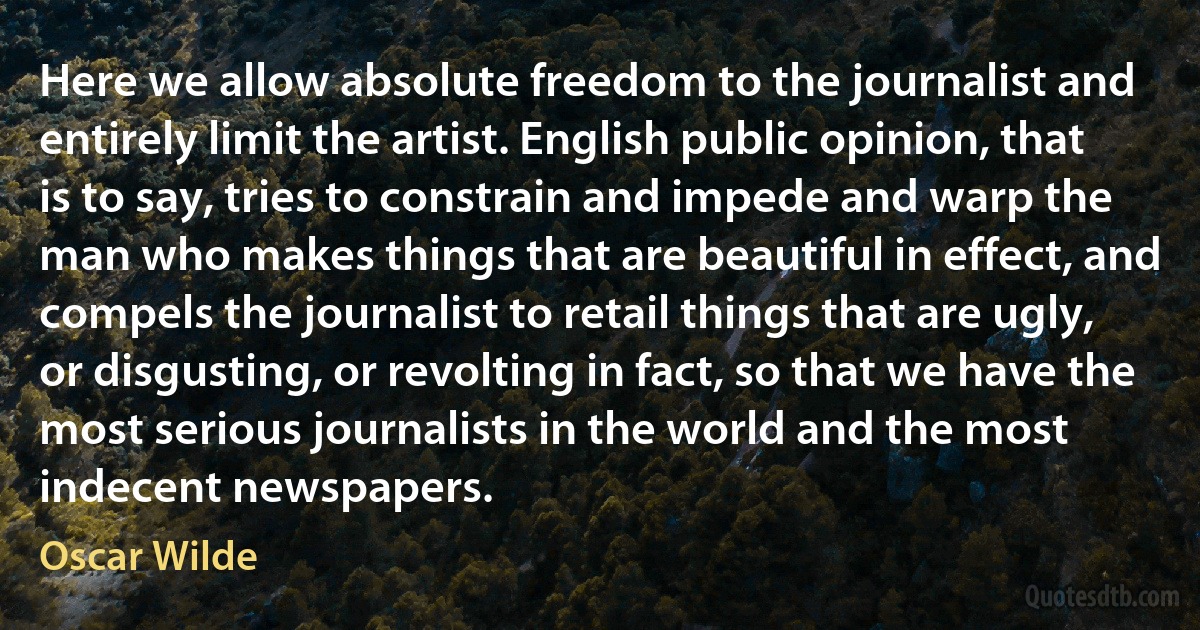 Here we allow absolute freedom to the journalist and entirely limit the artist. English public opinion, that is to say, tries to constrain and impede and warp the man who makes things that are beautiful in effect, and compels the journalist to retail things that are ugly, or disgusting, or revolting in fact, so that we have the most serious journalists in the world and the most indecent newspapers. (Oscar Wilde)