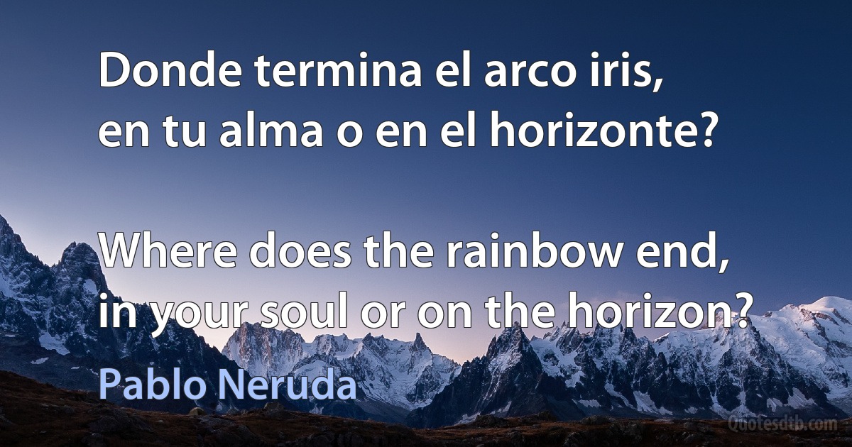 Donde termina el arco iris,
en tu alma o en el horizonte?

Where does the rainbow end,
in your soul or on the horizon? (Pablo Neruda)