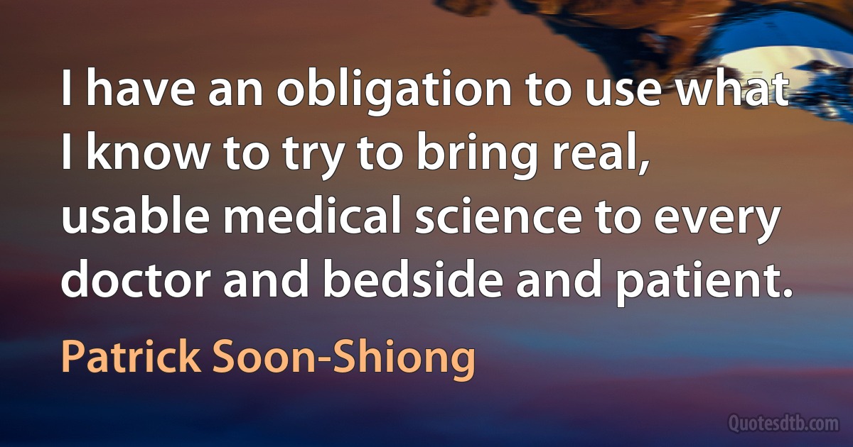 I have an obligation to use what I know to try to bring real, usable medical science to every doctor and bedside and patient. (Patrick Soon-Shiong)