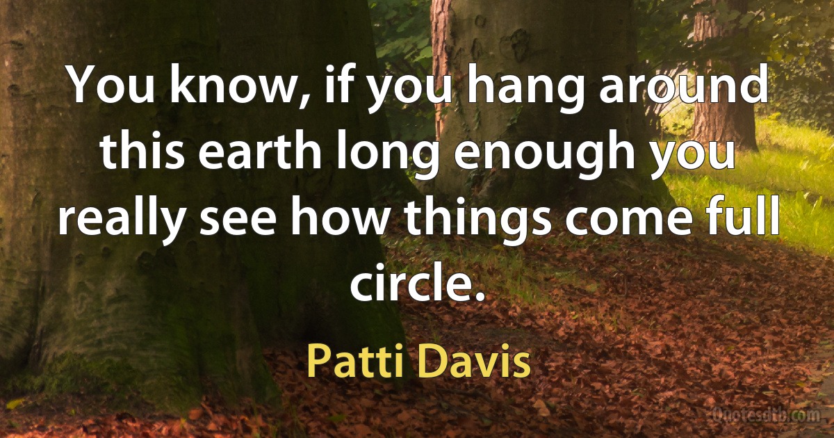 You know, if you hang around this earth long enough you really see how things come full circle. (Patti Davis)